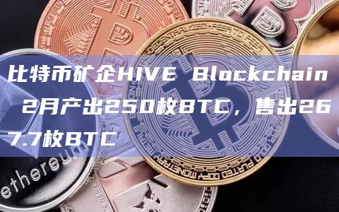 比特币矿企HIVE Blockchain 2月产出250枚BTC，售出267.7枚BTC