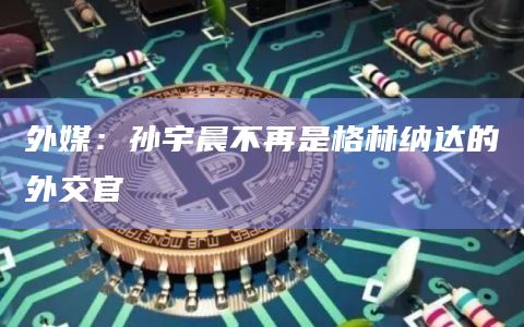 外媒：孙宇晨不再是格林纳达的外交官