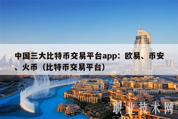 中国三大比特币交易平台app：欧易、币安、火币（比特币交易平台）