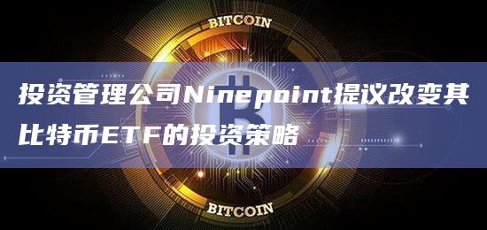 投资管理公司Ninepoint提议改变其比特币ETF的投资策略