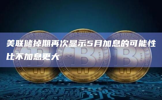 美联储掉期再次显示5月加息的可能性比不加息更大