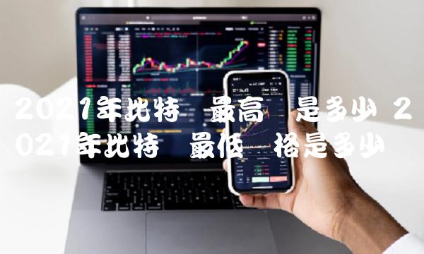 2021年比特币最高价是多少 2021年比特币最低价格是多少钱-比特号