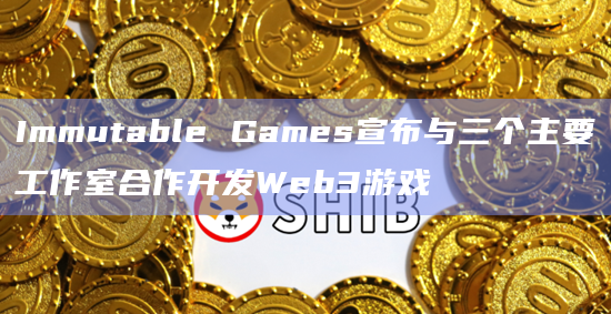 Immutable Games宣布与三个主要工作室合作开发Web3游戏