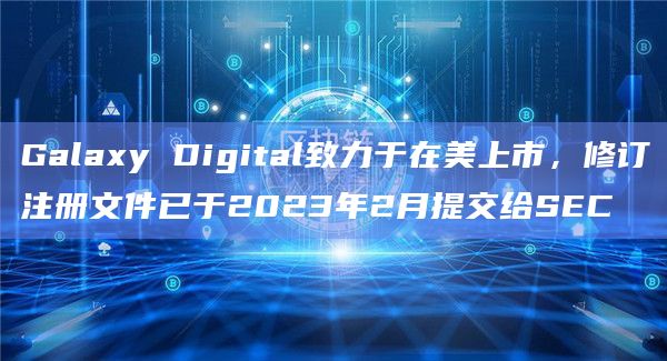 Galaxy Digital致力于在美上市，修订注册文件已于2023年2月提交给SEC