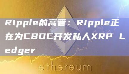 Ripple前高管:Ripple正在为CBDC开发私人XRP Ledger Ripple前高管:Ripple正在为CBDC开发私人XRP Ledger