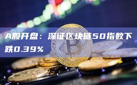 A股开盘：深证区块链50指数下跌0.39%