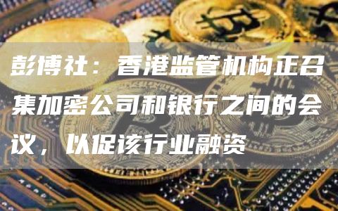 彭博社：香港监管机构正召集加密公司和银行之间的会议，以促该行业融资