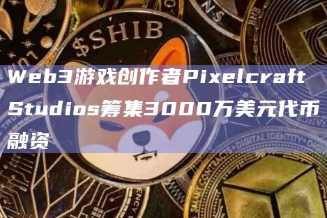 Web3游戏创作者Pixelcraft Studios筹集3000万美元代币融资