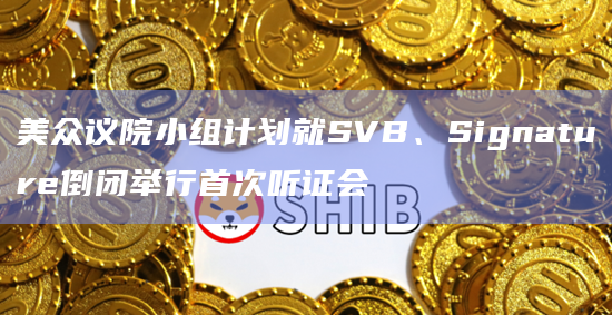 美众议院小组计划就SVB、Signature倒闭举行首次听证会