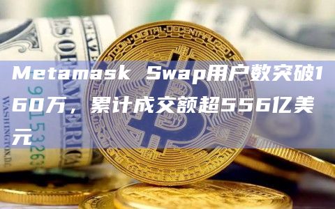 Metamask Swap用户数突破160万，累计成交额超556亿美元