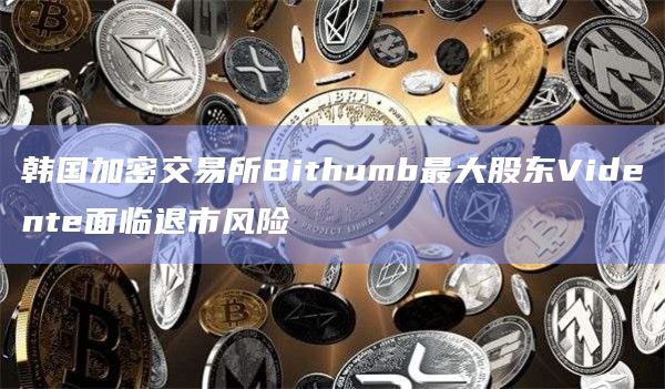 韩国加密交易所Bithumb最大股东Vidente面临退市风险