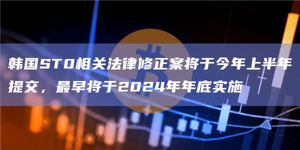 韩国ST0相关法律修正案将于今年上半年提交，最早将于2024年年底实施