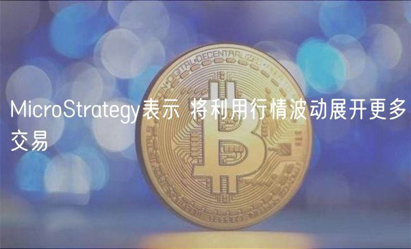 MicroStrategy表示 将利用行情波动展开更多交易