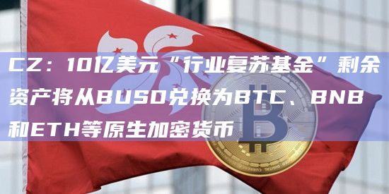 CZ:10亿美元“行业复苏基金”剩余资产将从BUSD兑换为BTC、BNB和ETH等原生加密货币