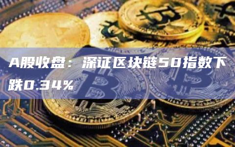 A股收盘：深证区块链50指数下跌0.34%