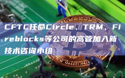 CFTC任命Circle、TRM、Fireblocks等公司的高管加入新技术咨询小组