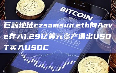 巨鲸地址czsamsun.eth向Aave存入1.29亿美元资产借出USDT买入USDC