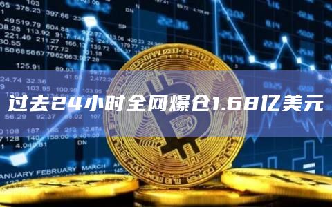 过去24小时全网爆仓1.68亿美元 过去24小时全网爆仓1.68亿美元