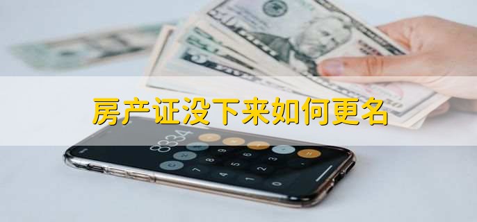 房产证没下来能不能更名?房产证更名办理流程