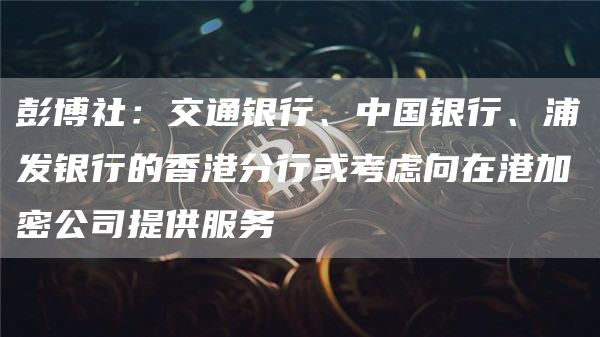 彭博社：交通银行、中国银行、浦发银行的香港分行或考虑向在港加密公司提供服务