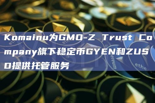 Komainu为GMO-Z Trust Company旗下稳定币GYEN和ZUSD提供托管服务