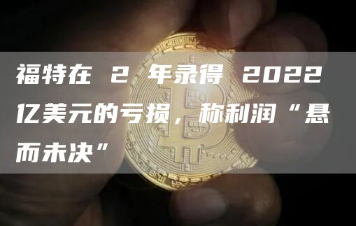 福特在 2 年录得 2022 亿美元的亏损，称利润“悬而未决”