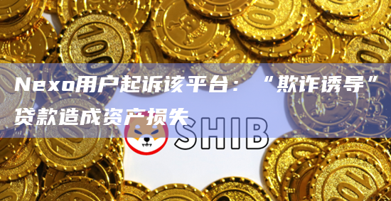 Nexo用户起诉该平台：“欺诈诱导”贷款造成资产损失