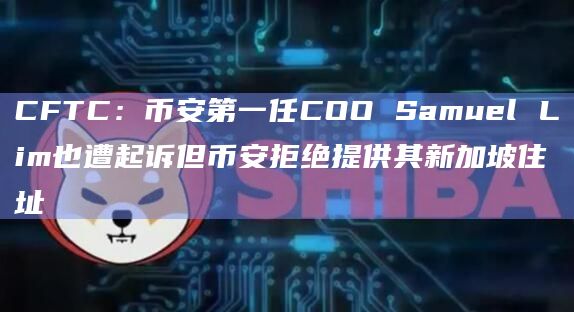 CFTC：币安第一任COO Samuel Lim也遭起诉但币安拒绝提供其新加坡住址