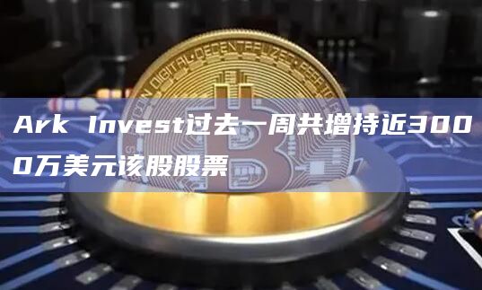 Ark Invest过去一周共增持近3000万美元该股股票