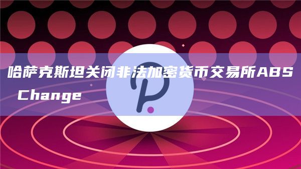 哈萨克斯坦关闭非法加密货币交易所ABS Change