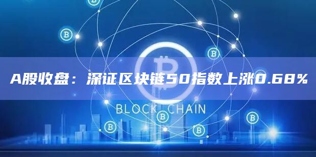 A股收盘：深证区块链50指数上涨0.68%