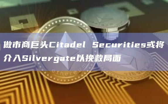 做市商巨头Citadel Securities或将介入Silvergate以挽救局面