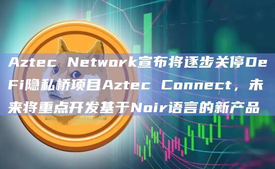 Aztec Network宣布将逐步关停DeFi隐私桥项目Aztec Connect，未来将重点开发基于Noir语言的新产品