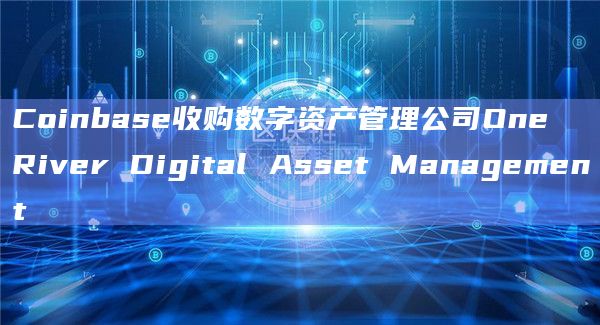 Coinbase收购数字资产管理公司One River Digital Asset Management