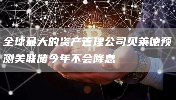 全球最大的资产管理公司贝莱德预测美联储今年不会降息