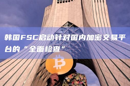 韩国FSC启动针对国内加密交易平台的“全面检查”