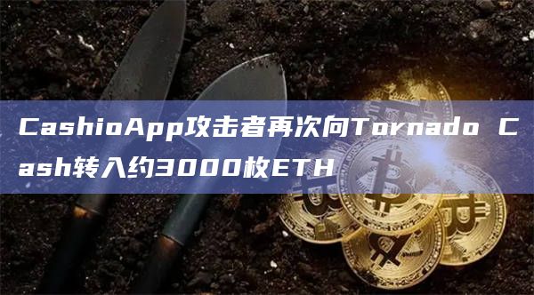 CashioApp攻击者再次向Tornado Cash转入约3000枚ETH