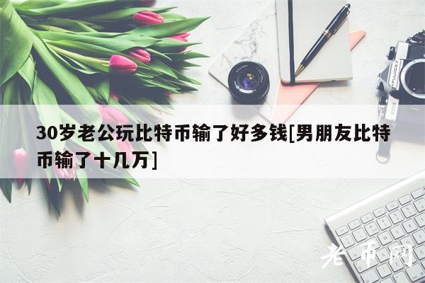 30岁老公玩比特币输了好多钱[男朋友比特币输了十几万]