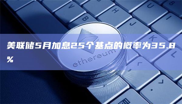 美联储5月加息25个基点的概率为35.8%