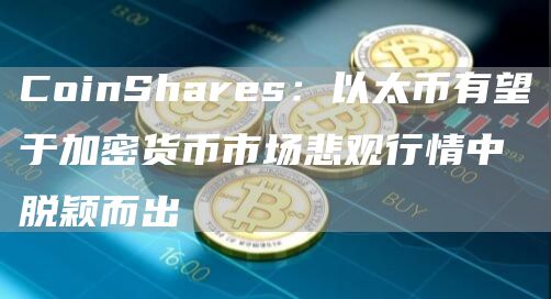 CoinShares：以太币有望于加密货币市场悲观行情中脱颖而出