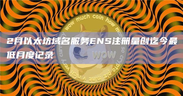 2月以太坊域名服务ENS注册量创迄今最低月度记录