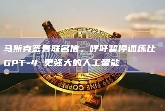马斯克签署联名信，呼吁暂停训练比 GPT-4 更强大的人工智能