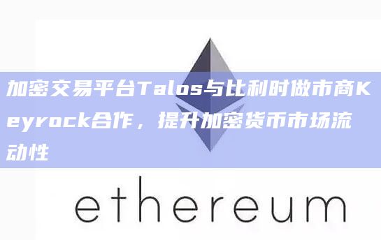 加密交易平台Talos与比利时做市商Keyrock合作，提升加密货币市场流动性