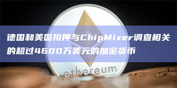 德国和美国扣押与ChipMixer调查相关的超过4600万美元的加密货币