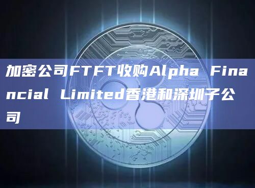 加密公司FTFT收购Alpha Financial Limited香港和深圳子公司