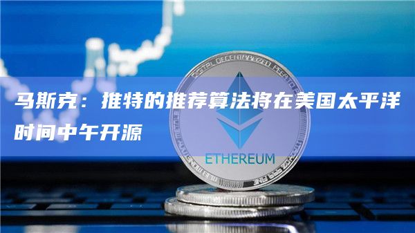 马斯克：推特的推荐算法将在美国太平洋时间中午开源