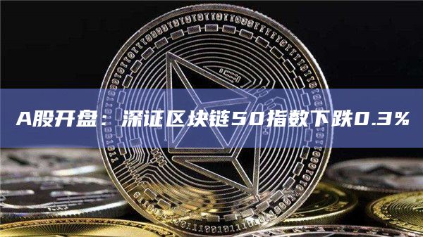 A股开盘：深证区块链50指数下跌0.3%