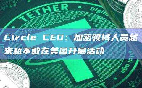 Circle CEO：加密领域人员越来越不敢在美国开展活动