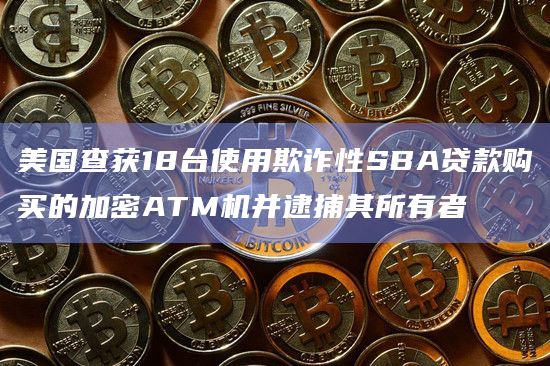 美国查获18台使用欺诈性SBA贷款购买的加密ATM机并逮捕其所有者