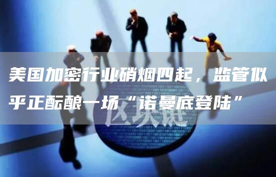 美国加密行业硝烟四起,监管似乎正酝酿一场“诺曼底登陆”